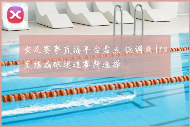 女足赛事直播平台盘点 低调看jrs直播成球迷追赛新选择